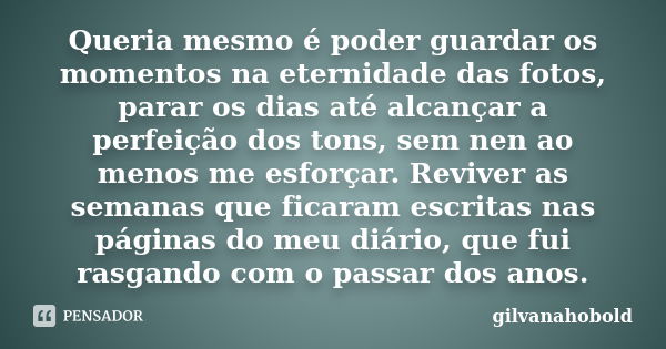 Queria mesmo é poder guardar os momentos na eternidade das fotos, parar os dias até alcançar a perfeição dos tons, sem nen ao menos me esforçar. Reviver as sema... Frase de gilvanahobold.