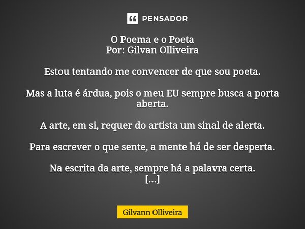 O Poema e o Poeta Por: Gilvan Olliveira Estou tentando me convencer de que sou poeta. Mas a luta é árdua, pois o meu EU sempre busca a porta aberta. A arte, em... Frase de Gilvann Olliveira.