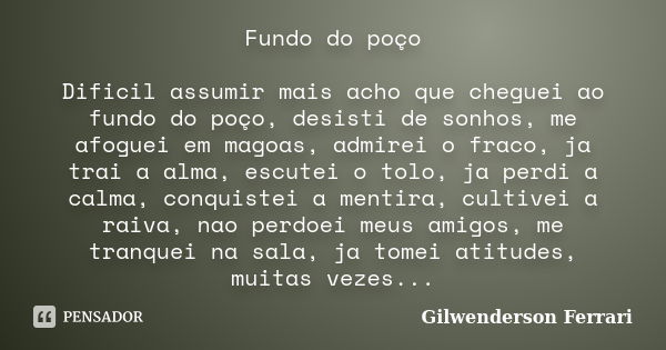 Fundo do poço Dificil assumir mais acho que cheguei ao fundo do poço, desisti de sonhos, me afoguei em magoas, admirei o fraco, ja trai a alma, escutei o tolo, ... Frase de Gilwenderson Ferrari.