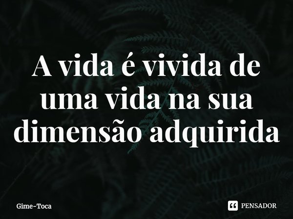 A vida é vivida de uma vida na sua dimensão adquirida⁠... Frase de Gime-Toca.