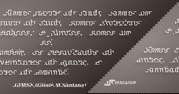 Somos parte do todo, somos um pouco do tudo, somos inteiros e pedaços; e juntos, somos um só. Somos também, os resultados do antes, inventores do agora, e sonha... Frase de GIMSA (Gisele M.Santana).