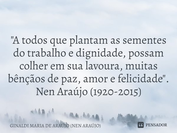 ⁠
"A todos que plantam as sementes do trabalho e dignidade, possam colher em sua lavoura, muitas bênçãos de paz, amor e felicidade".
Nen Araújo (1920-... Frase de GINALDI MARIA DE ARAÚJO (NEN ARAÚJO).
