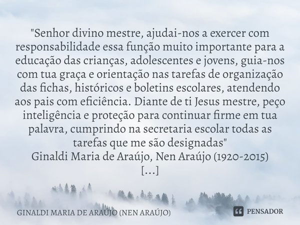 "Senhor divino mestre, ajudai-nos a exercer com responsabilidade essa função muito importante para a educação das crianças, adolescentes e jovens, guia-nos... Frase de GINALDI MARIA DE ARAÚJO (NEN ARAÚJO).