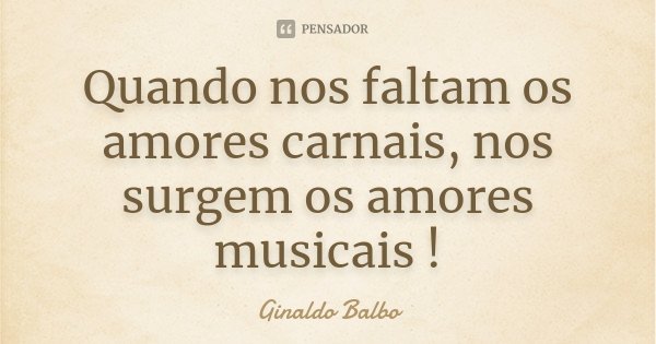Quando nos faltam os amores carnais, nos surgem os amores musicais !... Frase de Ginaldo Balbo.