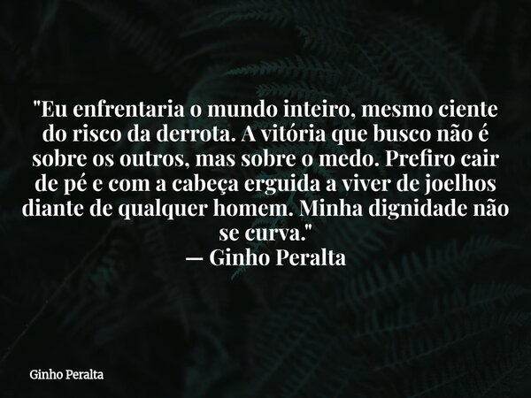 "Eu enfrentaria o mundo inteiro, mesmo ciente do risco da derrota. A vitória que busco não é sobre os outros, mas sobre o medo. Prefiro cair de pé e com a... Frase de Ginho Peralta.