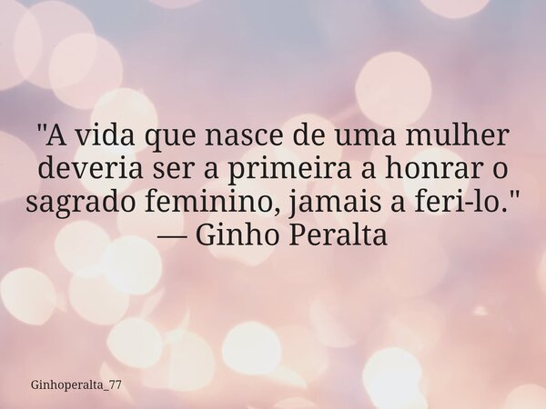 "A vida que nasce de uma mulher deveria ser a primeira a honrar o sagrado feminino, jamais a feri-lo." — Ginho Peralta... Frase de Ginhoperalta_77.
