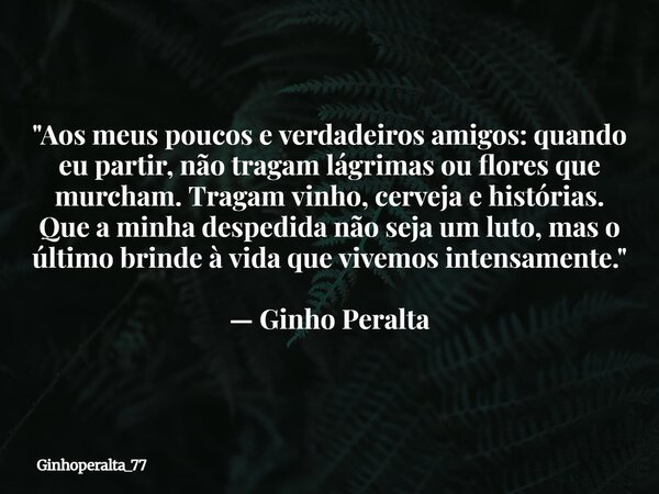 "Aos meus poucos e verdadeiros amigos: quando eu partir, não tragam lágrimas ou flores que murcham. Tragam vinho, cerveja e histórias. Que a minha despedid... Frase de Ginhoperalta_77.
