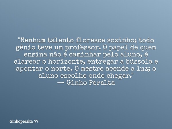 "Nenhum talento floresce sozinho; todo gênio teve um professor. O papel de quem ensina não é caminhar pelo aluno, é clarear o horizonte, entregar a bússol... Frase de Ginhoperalta_77.