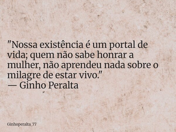​"Nossa existência é um portal de vida; quem não sabe honrar a mulher, não aprendeu nada sobre o milagre de estar vivo." — Ginho Peralta... Frase de Ginhoperalta_77.