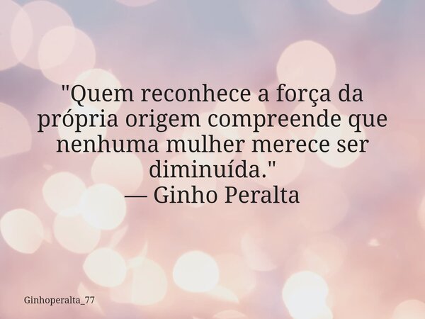 ​"Quem reconhece a força da própria origem compreende que nenhuma mulher merece ser diminuída." — Ginho Peralta... Frase de Ginhoperalta_77.