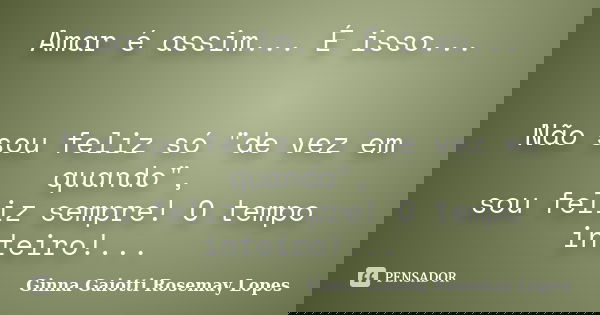 Amar é assim... É isso... Não sou feliz só "de vez em quando", sou feliz sempre! O tempo inteiro!...... Frase de Ginna Gaiotti  Rosemay Lopes.