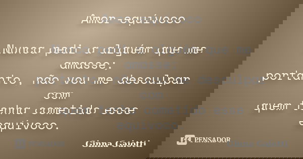 Amor-equívoco Nunca pedi a alguém que me amasse; portanto, não vou me desculpar com quem tenha cometido esse equívoco.... Frase de Ginna Gaiotti.