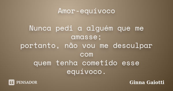 Amor-equívoco Nunca pedi a alguém que me amasse; portanto, não vou me desculpar com quem tenha cometido esse equívoco.... Frase de Ginna Gaiotti.