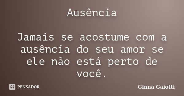 Ausência Jamais se acostume com a ausência do seu amor se ele não está perto de você.... Frase de Ginna Gaiotti.