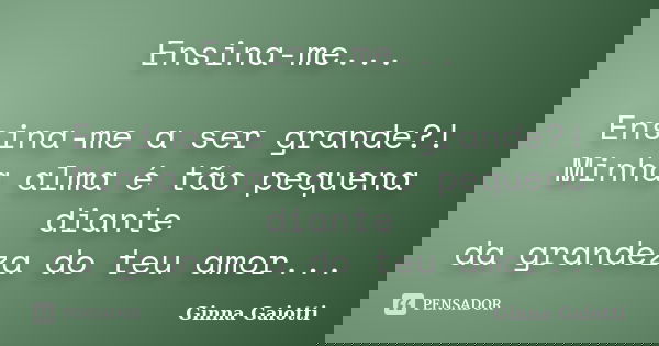 Ensina-me... Ensina-me a ser grande?! Minha alma é tão pequena diante da grandeza do teu amor...... Frase de Ginna Gaiotti.