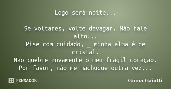 Logo será noite... Se voltares, volte devagar. Não fale alto... Pise com cuidado, _ minha alma é de cristal. Não quebre novamente o meu frágil coração. Por favo... Frase de Ginna Gaiotti.