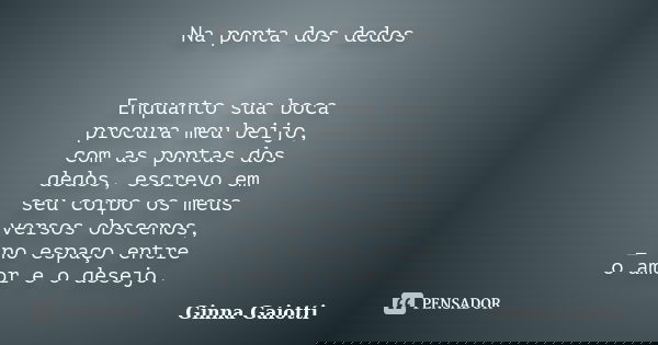 Na ponta dos dedos Enquanto sua boca procura meu beijo, com as pontas dos dedos, escrevo em seu corpo os meus versos obscenos, _ no espaço entre o amor e o dese... Frase de Ginna Gaiotti.