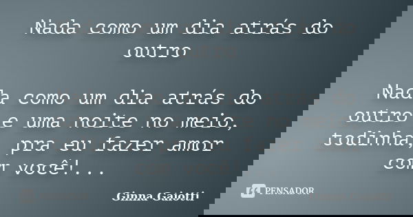 Nada como um dia atrás do outro Nada como um dia atrás do outro e uma noite no meio, todinha, pra eu fazer amor com você!...... Frase de Ginna Gaiotti.