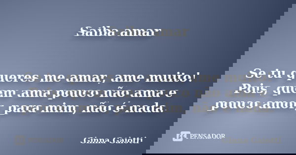 Saiba amar Se tu queres me amar, ame muito! Pois, quem ama pouco não ama e pouco amor, para mim, não é nada.... Frase de Ginna Gaiotti.