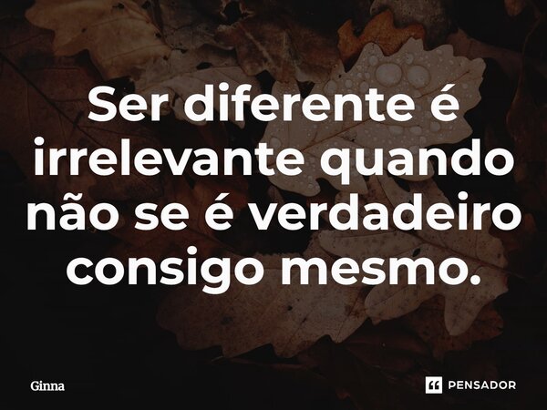 ⁠Ser diferente é irrelevante quando não se é verdadeiro consigo mesmo.... Frase de Ginna.