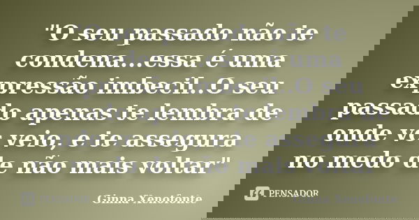 "O seu passado não te condena...essa é uma expressão imbecil..O seu passado apenas te lembra de onde vc veio, e te assegura no medo de não mais voltar"... Frase de Ginna Xenofonte.