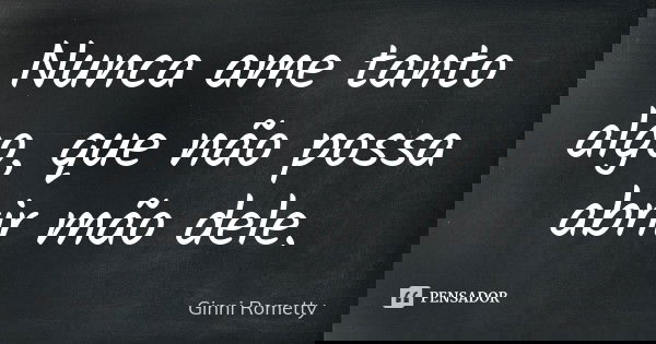 Nunca ame tanto algo, que não possa abrir mão dele.... Frase de Ginni Rometty.