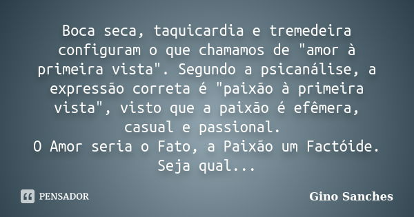 Boca seca, taquicardia e tremedeira configuram o que chamamos de "amor à primeira vista". Segundo a psicanálise, a expressão correta é "paixão à ... Frase de Gino Sanches.