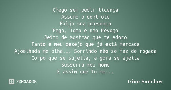 Chego sem pedir licença Assumo o controle Exijo sua presença Pego, Tomo e não Revogo Jeito de mostrar que te adoro Tanto é meu desejo que já está marcada Ajoelh... Frase de Gino Sanches.