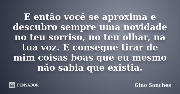 E então você se aproxima e descubro sempre uma novidade no teu sorriso, no teu olhar, na tua voz. E consegue tirar de mim coisas boas que eu mesmo não sabia que... Frase de Gino Sanches.