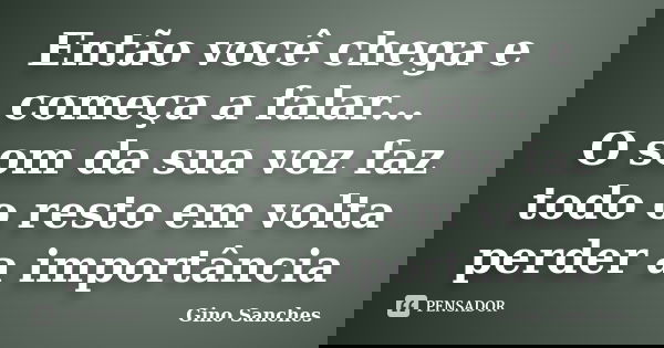 Então você chega e começa a falar... O som da sua voz faz todo o resto em volta perder a importância... Frase de Gino Sanches.
