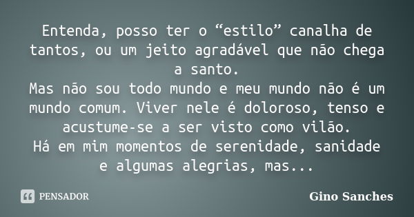 Entenda, posso ter o “estilo” canalha de tantos, ou um jeito agradável que não chega a santo. Mas não sou todo mundo e meu mundo não é um mundo comum. Viver nel... Frase de Gino Sanches.