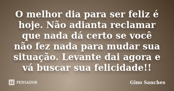 O melhor dia para ser feliz é hoje. Não adianta reclamar que nada dá certo se você não fez nada para mudar sua situação. Levante dai agora e vá buscar sua felic... Frase de Gino Sanches.