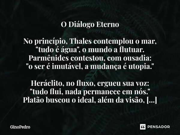 O Diálogo Eterno No princípio, Thales contemplou o mar, "tudo é água", o mundo a flutuar. Parmênides contestou, com ousadia: "o ser é imutável, a... Frase de GinoPedro.