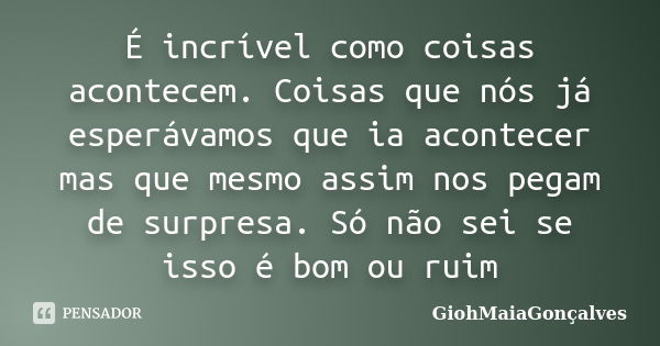 É incrível como coisas acontecem. Coisas que nós já esperávamos que ia acontecer mas que mesmo assim nos pegam de surpresa. Só não sei se isso é bom ou ruim... Frase de GiohMaiaGonçalves.