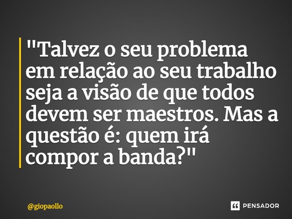 ⁠"Talvez o seu problema em relação ao seu trabalho seja a visão de que todos devem ser maestros. Mas a questão é: quem irá compor a banda?"... Frase de giopaollo.