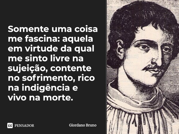 Somente uma coisa me fascina: aquela em virtude da qual me sinto livre na sujeição, contente no sofrimento, rico na indigência e vivo na morte.... Frase de Giordano Bruno.
