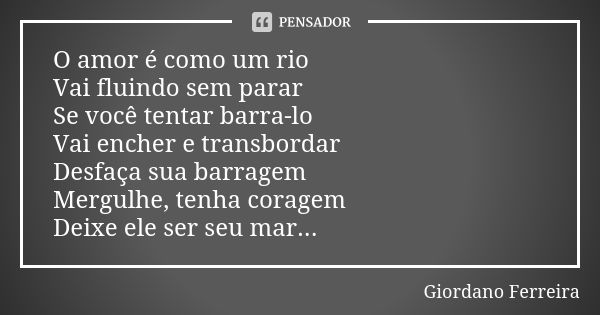 O amor é como um rio Vai fluindo sem parar Se você tentar barra-lo Vai encher e transbordar Desfaça sua barragem Mergulhe, tenha coragem Deixe ele ser seu mar..... Frase de Giordano Ferreira.