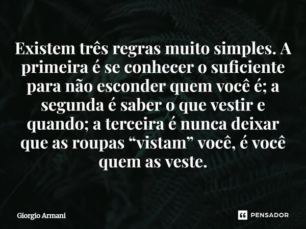 Existem três regras muito simples. A primeira é se conhecer o suficiente para não esconder quem você é; a segunda é saber o que vestir e quando; a terceira é n... Frase de Giorgio Armani.