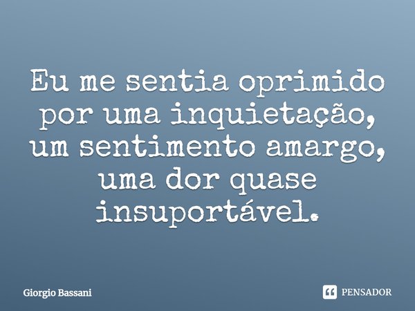 Eu me sentia oprimido por uma inquietação, um sentimento amargo, uma dor quase insuportável.... Frase de Giorgio Bassani.