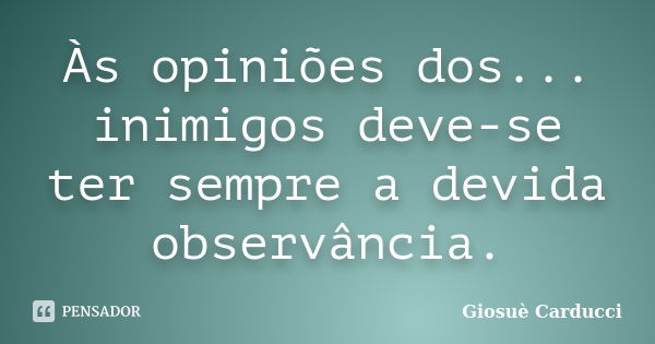 Às opiniões dos... inimigos deve-se ter sempre a devida observância.... Frase de Giosuè Carducci.