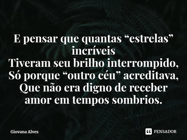 ⁠E pensar que quantas “estrelas” incríveis
Tiveram seu brilho interrompido,
Só porque “outro céu” acreditava,
Que não era digno de receber amor em tempos sombri... Frase de Giovana Alves.