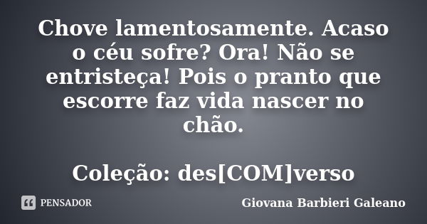 Chove lamentosamente. Acaso o céu sofre? Ora! Não se entristeça! Pois o pranto que escorre faz vida nascer no chão. Coleção: des[COM]verso... Frase de Giovana Barbieri Galeano.