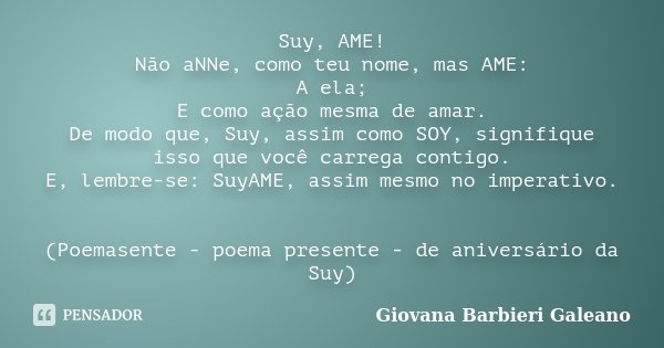 Suy, AME! Não aNNe, como teu nome, mas AME: A ela; E como ação mesma de amar. De modo que, Suy, assim como SOY, signifique isso que você carrega contigo. E, lem... Frase de Giovana Barbieri Galeano.