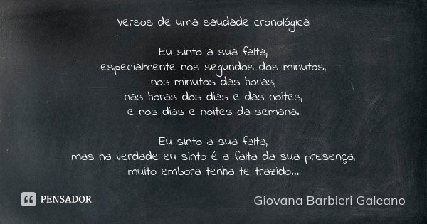 Versos de uma saudade cronológica Eu sinto a sua falta, especialmente nos segundos dos minutos, nos minutos das horas, nas horas dos dias e das noites, e nos di... Frase de Giovana Barbieri Galeano.