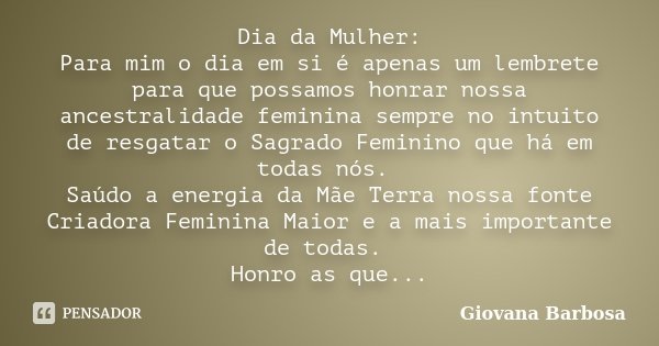 Dia da Mulher: Para mim o dia em si é apenas um lembrete para que possamos honrar nossa ancestralidade feminina sempre no intuito de resgatar o Sagrado Feminino... Frase de Giovana Barbosa.