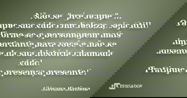 Não se "pré ocupe"... Ocupe sua vida com beleza, seja útil! Torne-se o personagem mais importante para você e não se ausente da sua história chamada v... Frase de Giovana Barbosa.
