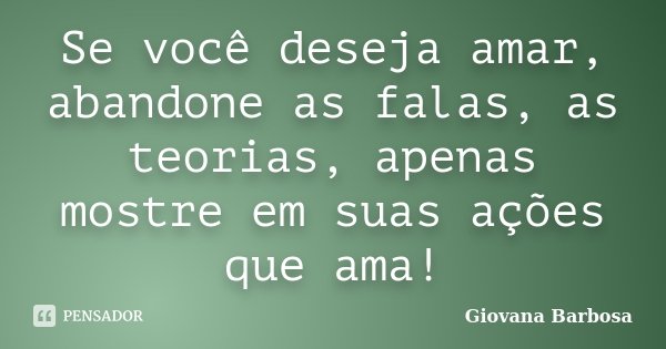 Se você deseja amar, abandone as falas, as teorias, apenas mostre em suas ações que ama!... Frase de Giovana Barbosa.