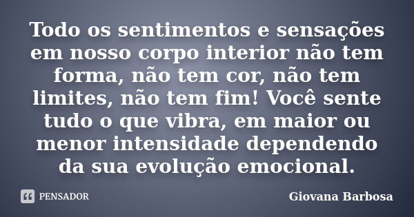 Todo os sentimentos e sensações em nosso corpo interior não tem forma, não tem cor, não tem limites, não tem fim! Você sente tudo o que vibra, em maior ou menor... Frase de Giovana Barbosa.