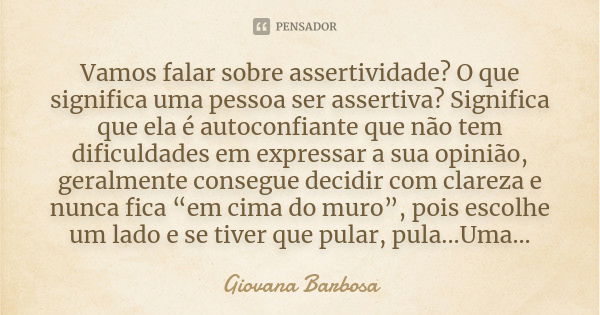 Vamos falar sobre assertividade? O que significa uma pessoa ser assertiva? Significa que ela é autoconfiante que não tem dificuldades em expressar a sua opinião... Frase de Giovana Barbosa.