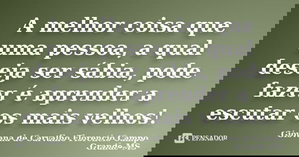 A melhor coisa que uma pessoa, a qual deseja ser sábia, pode fazer é aprender a escutar os mais velhos!... Frase de Giovana de Carvalho Florencio Campo Grande-MS.